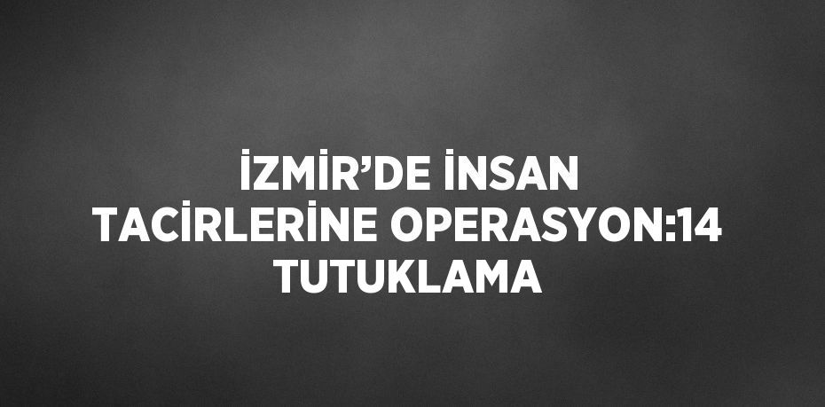 İZMİR’DE İNSAN TACİRLERİNE OPERASYON:14 TUTUKLAMA