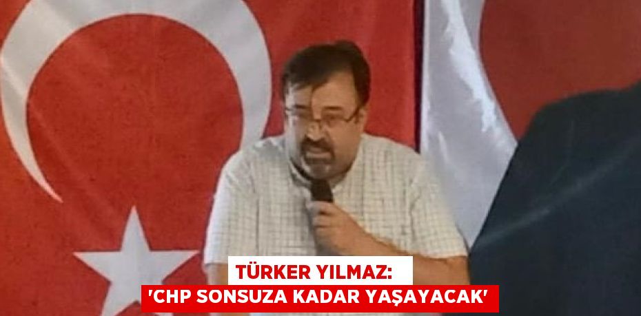 TÜRKER YILMAZ:   “CHP SONSUZA KADAR YAŞAYACAK”