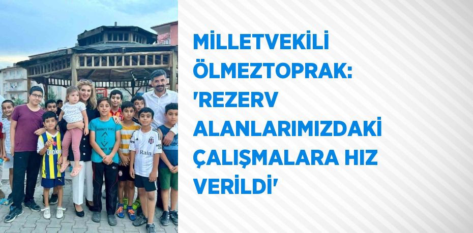 MİLLETVEKİLİ ÖLMEZTOPRAK: 'REZERV ALANLARIMIZDAKİ ÇALIŞMALARA HIZ VERİLDİ'