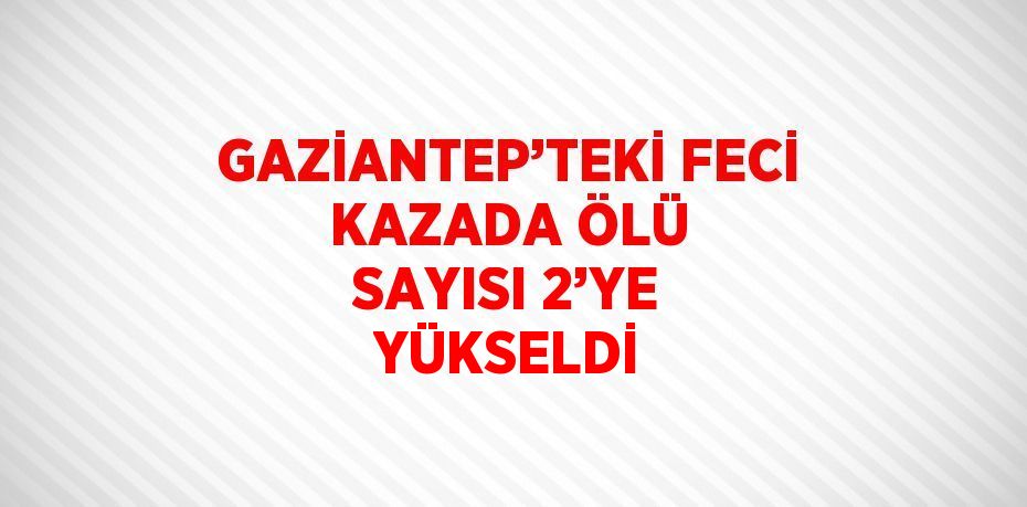 GAZİANTEP’TEKİ FECİ KAZADA ÖLÜ SAYISI 2’YE YÜKSELDİ