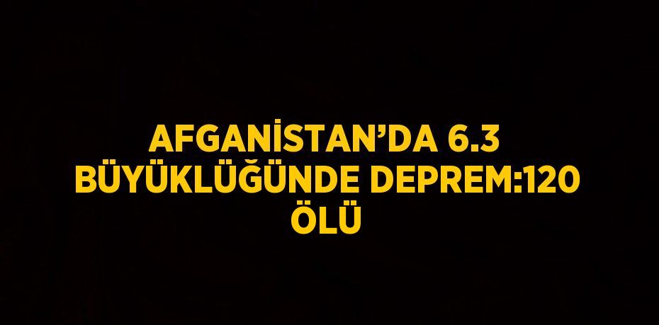 AFGANİSTAN’DA 6.3 BÜYÜKLÜĞÜNDE DEPREM:120 ÖLÜ