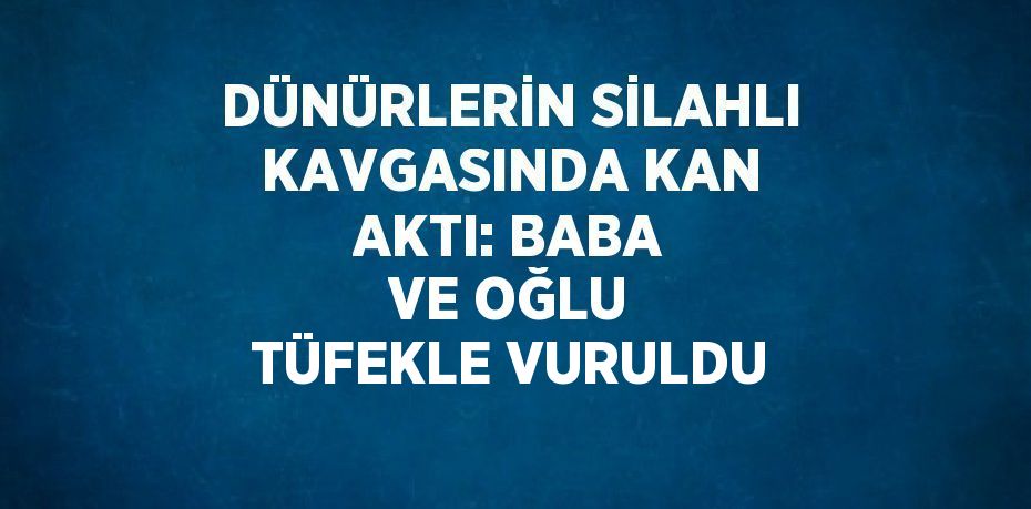 DÜNÜRLERİN SİLAHLI KAVGASINDA KAN AKTI: BABA VE OĞLU TÜFEKLE VURULDU