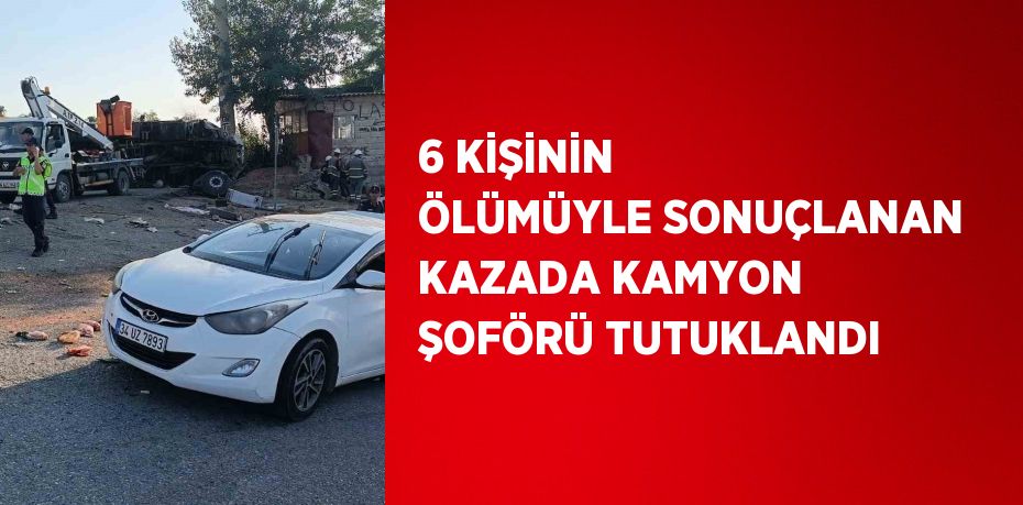 6 KİŞİNİN ÖLÜMÜYLE SONUÇLANAN KAZADA KAMYON ŞOFÖRÜ TUTUKLANDI