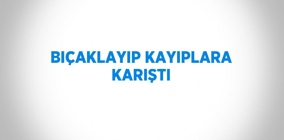 BIÇAKLAYIP KAYIPLARA KARIŞTI