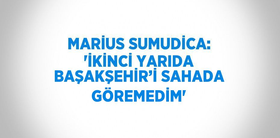 MARİUS SUMUDİCA: 'İKİNCİ YARIDA BAŞAKŞEHİR’İ SAHADA GÖREMEDİM'