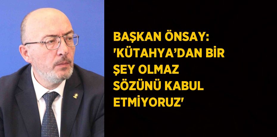 BAŞKAN ÖNSAY: 'KÜTAHYA’DAN BİR ŞEY OLMAZ SÖZÜNÜ KABUL ETMİYORUZ'