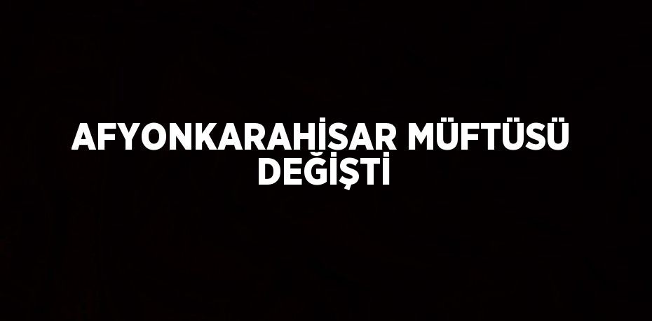 AFYONKARAHİSAR MÜFTÜSÜ DEĞİŞTİ