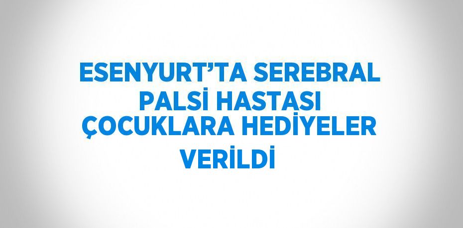 ESENYURT’TA SEREBRAL PALSİ HASTASI ÇOCUKLARA HEDİYELER VERİLDİ