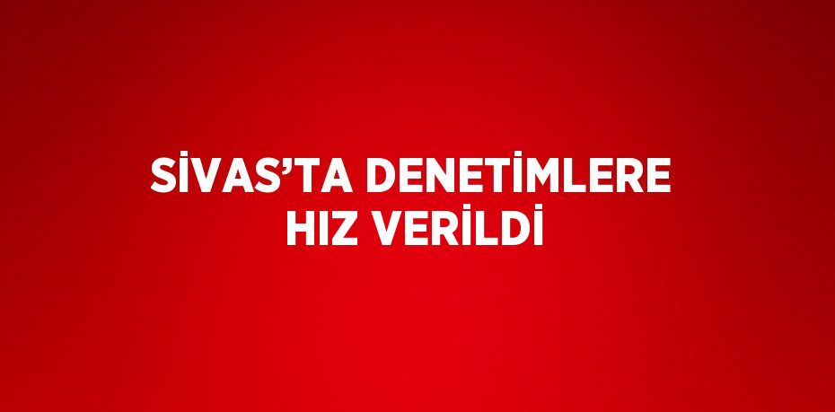 SİVAS’TA DENETİMLERE HIZ VERİLDİ