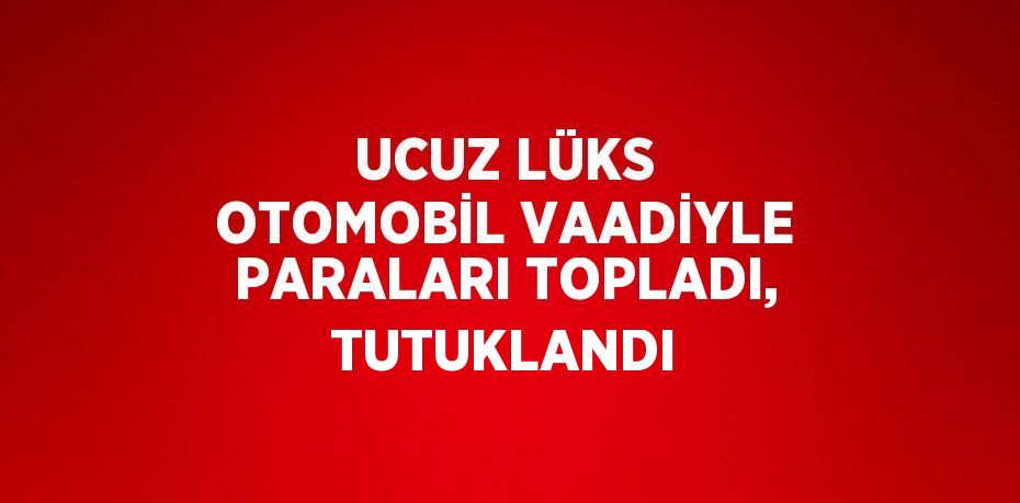 UCUZ LÜKS OTOMOBİL VAADİYLE PARALARI TOPLADI, TUTUKLANDI