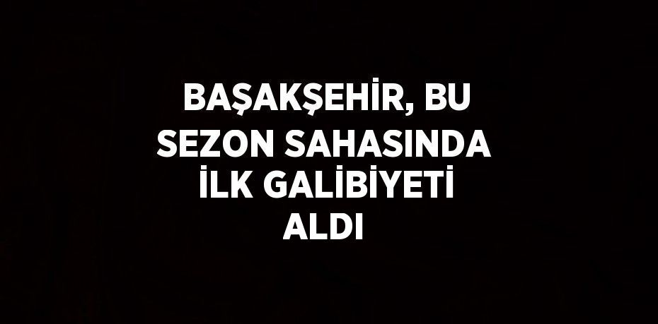 BAŞAKŞEHİR, BU SEZON SAHASINDA İLK GALİBİYETİ ALDI