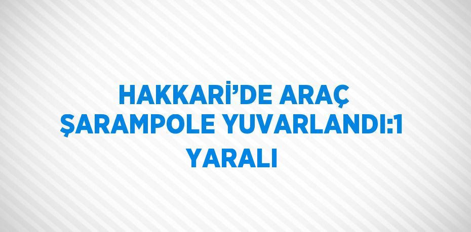 HAKKARİ’DE ARAÇ ŞARAMPOLE YUVARLANDI:1 YARALI