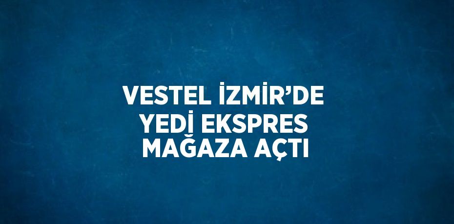 VESTEL İZMİR’DE YEDİ EKSPRES MAĞAZA AÇTI