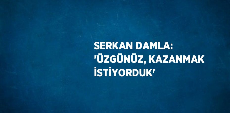 SERKAN DAMLA: 'ÜZGÜNÜZ, KAZANMAK İSTİYORDUK'