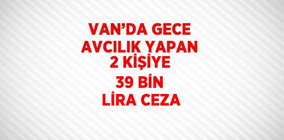 VAN’DA GECE AVCILIK YAPAN 2 KİŞİYE 39 BİN LİRA CEZA