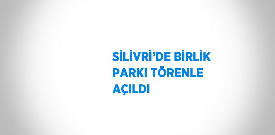 SİLİVRİ’DE BİRLİK PARKI TÖRENLE AÇILDI