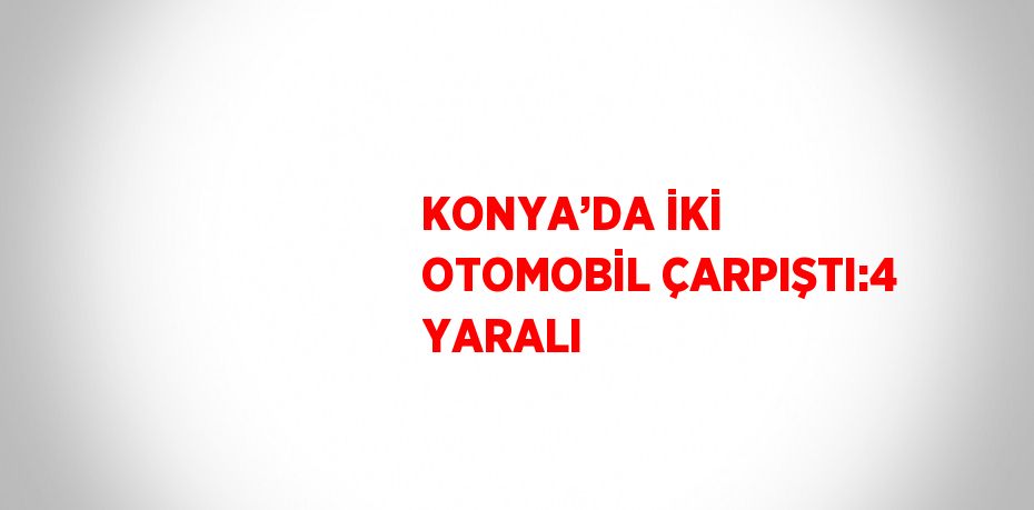 KONYA’DA İKİ OTOMOBİL ÇARPIŞTI:4 YARALI