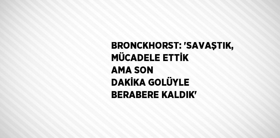 BRONCKHORST: 'SAVAŞTIK, MÜCADELE ETTİK AMA SON DAKİKA GOLÜYLE BERABERE KALDIK'