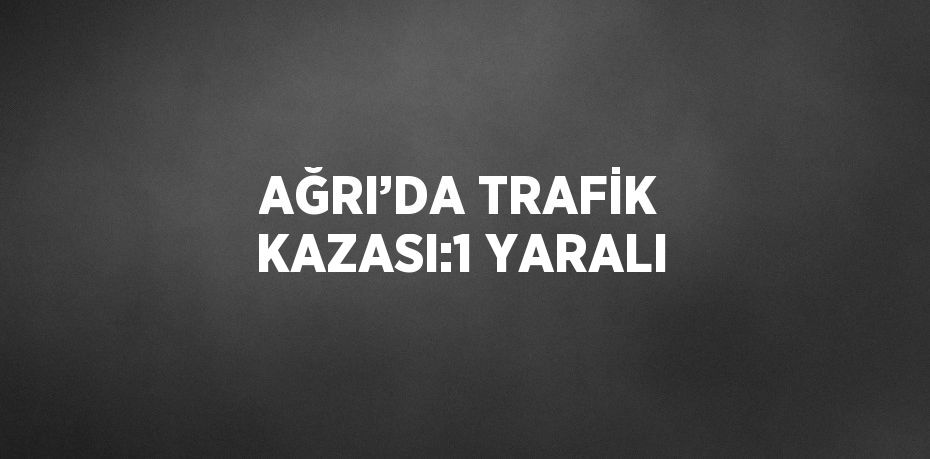 AĞRI’DA TRAFİK KAZASI:1 YARALI