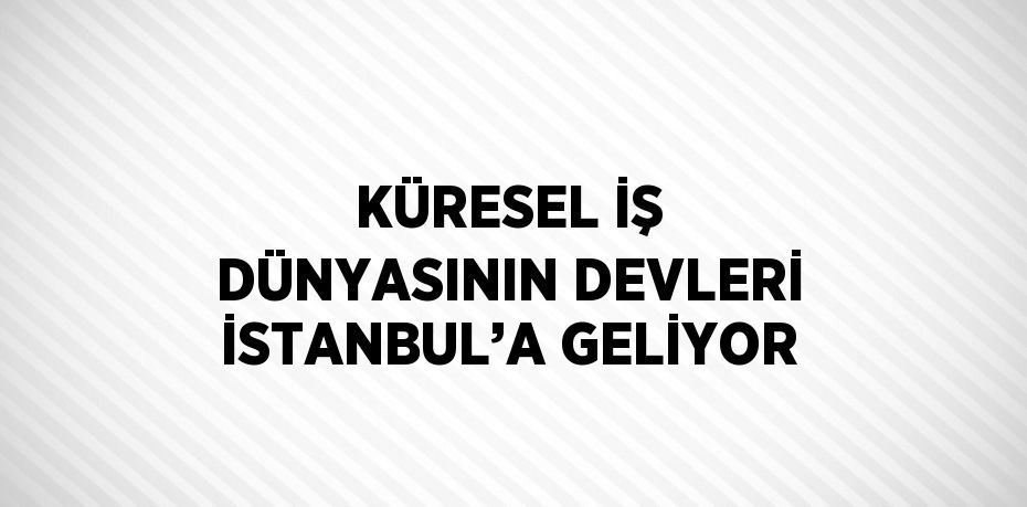 KÜRESEL İŞ DÜNYASININ DEVLERİ İSTANBUL’A GELİYOR