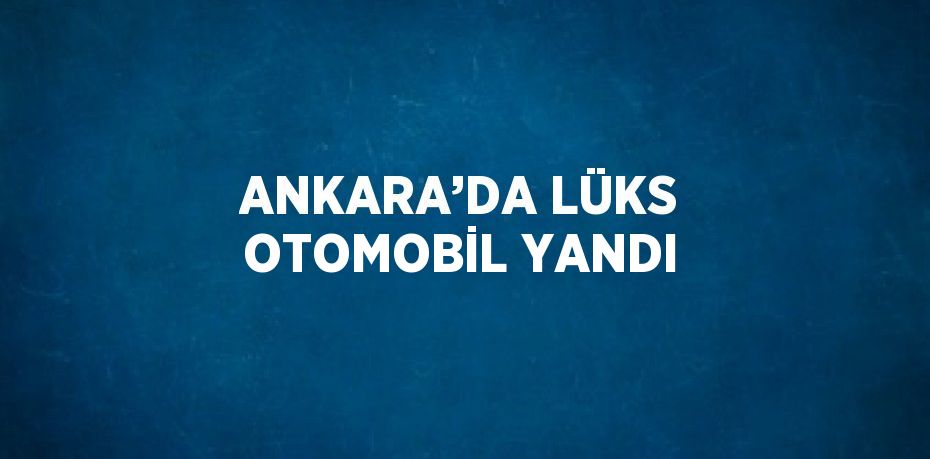 ANKARA’DA LÜKS OTOMOBİL YANDI