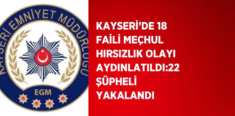 KAYSERİ’DE 18 FAİLİ MEÇHUL HIRSIZLIK OLAYI AYDINLATILDI:22 ŞÜPHELİ YAKALANDI