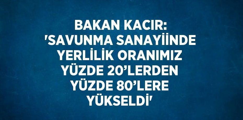 BAKAN KACIR: 'SAVUNMA SANAYİİNDE YERLİLİK ORANIMIZ YÜZDE 20’LERDEN YÜZDE 80’LERE YÜKSELDİ'