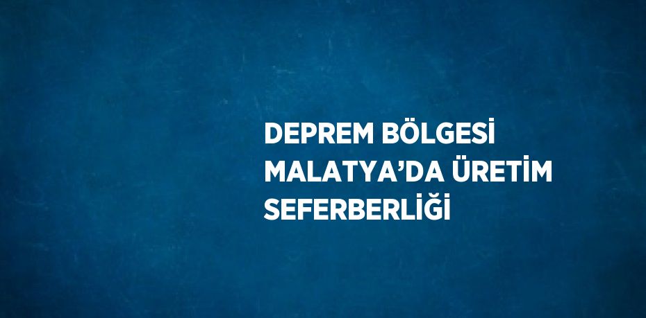 DEPREM BÖLGESİ MALATYA’DA ÜRETİM SEFERBERLİĞİ