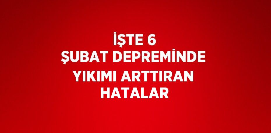 İŞTE 6 ŞUBAT DEPREMİNDE YIKIMI ARTTIRAN HATALAR