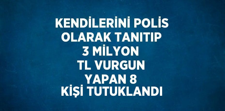 KENDİLERİNİ POLİS OLARAK TANITIP 3 MİLYON TL VURGUN YAPAN 8 KİŞİ TUTUKLANDI