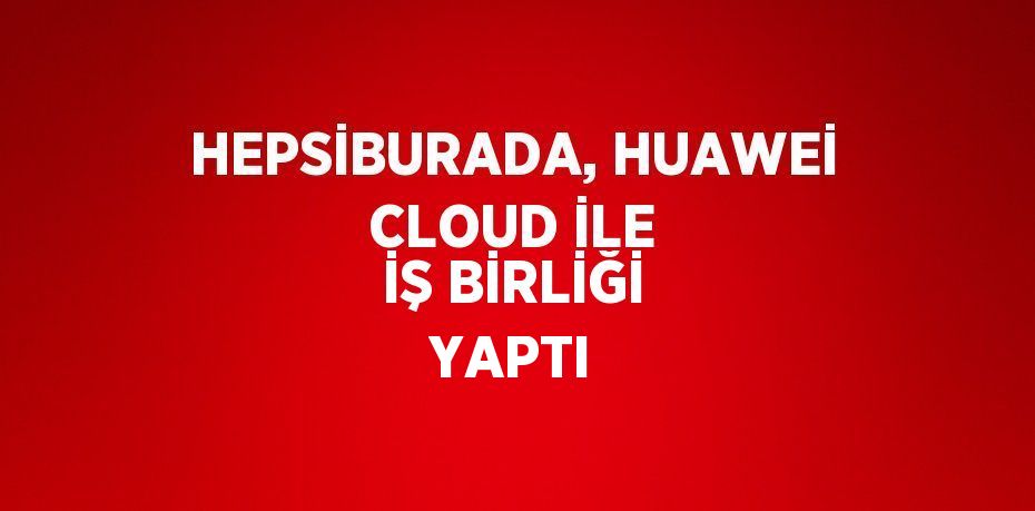 HEPSİBURADA, HUAWEİ CLOUD İLE İŞ BİRLİĞİ YAPTI