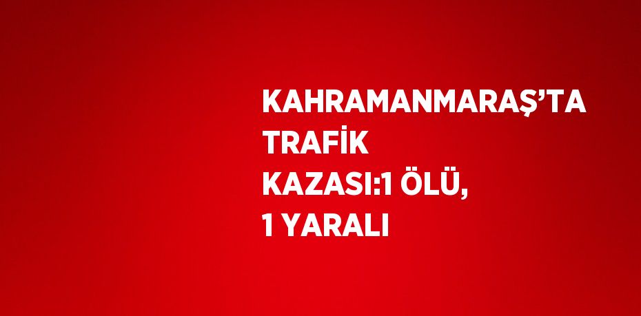 KAHRAMANMARAŞ’TA TRAFİK KAZASI:1 ÖLÜ, 1 YARALI