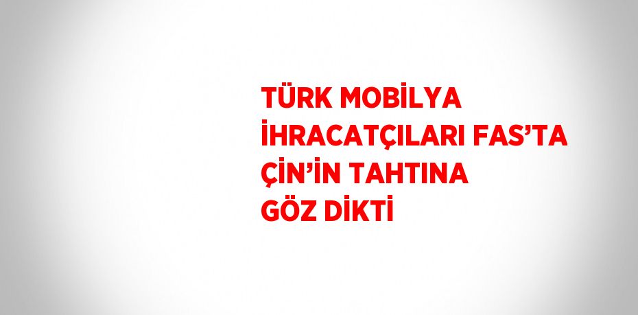 TÜRK MOBİLYA İHRACATÇILARI FAS’TA ÇİN’İN TAHTINA GÖZ DİKTİ