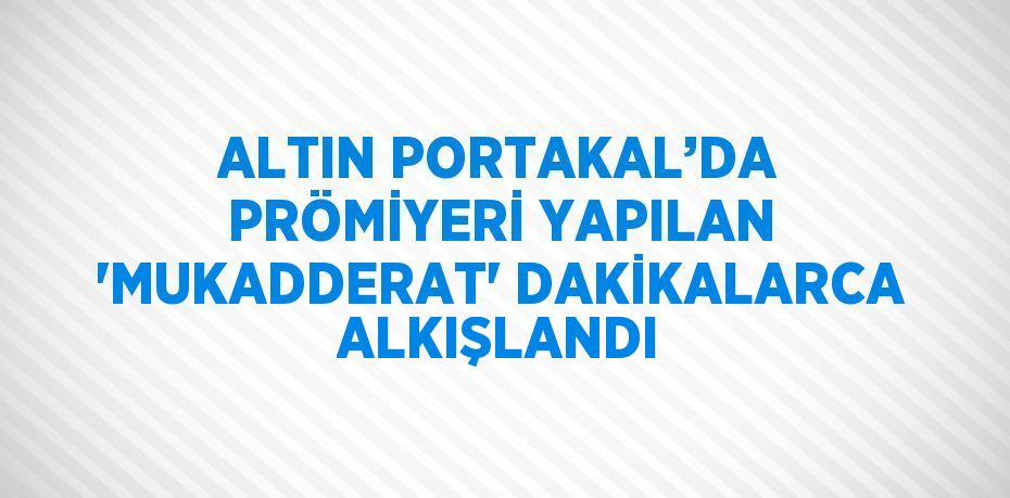 ALTIN PORTAKAL’DA PRÖMİYERİ YAPILAN 'MUKADDERAT' DAKİKALARCA ALKIŞLANDI