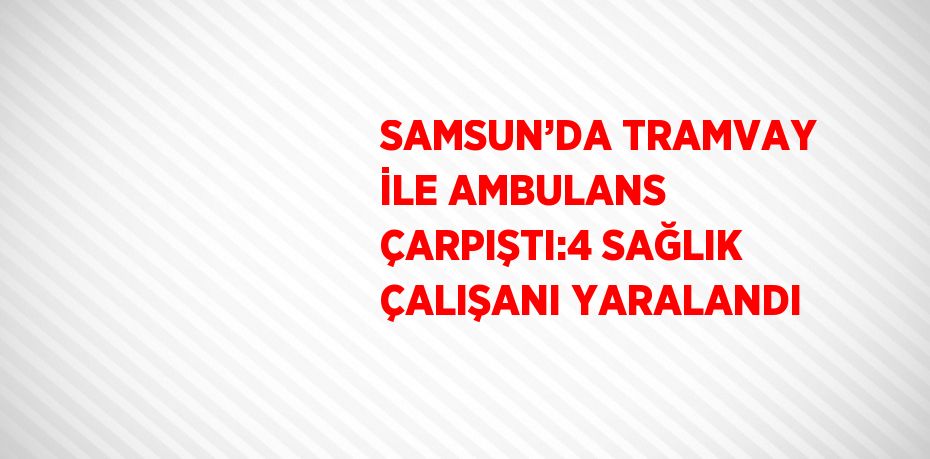 SAMSUN’DA TRAMVAY İLE AMBULANS ÇARPIŞTI:4 SAĞLIK ÇALIŞANI YARALANDI