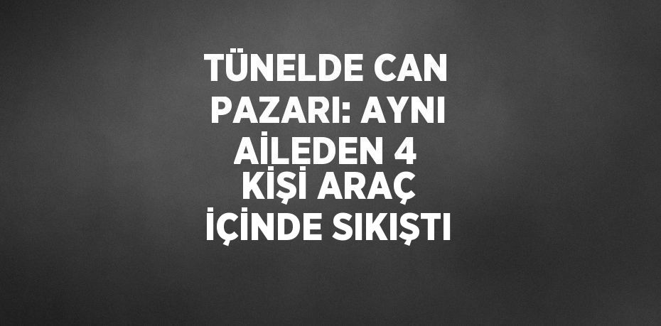 TÜNELDE CAN PAZARI: AYNI AİLEDEN 4 KİŞİ ARAÇ İÇİNDE SIKIŞTI