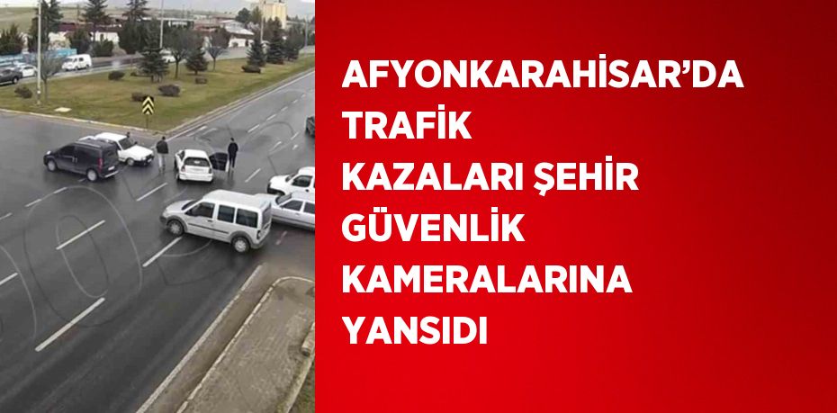 AFYONKARAHİSAR’DA TRAFİK KAZALARI ŞEHİR GÜVENLİK KAMERALARINA YANSIDI