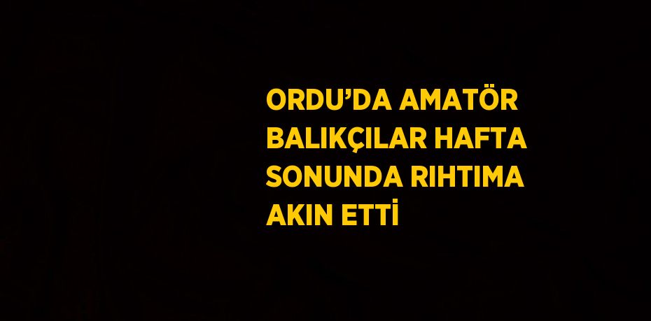 ORDU’DA AMATÖR BALIKÇILAR HAFTA SONUNDA RIHTIMA AKIN ETTİ