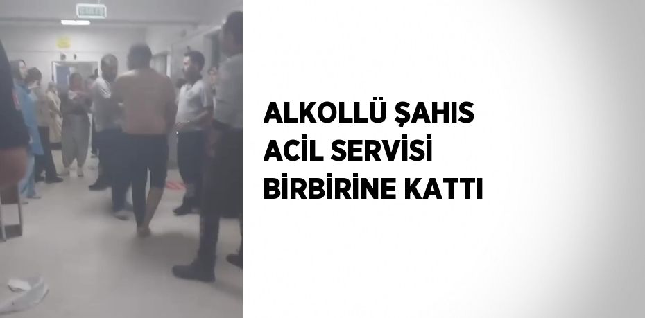 ALKOLLÜ ŞAHIS ACİL SERVİSİ BİRBİRİNE KATTI