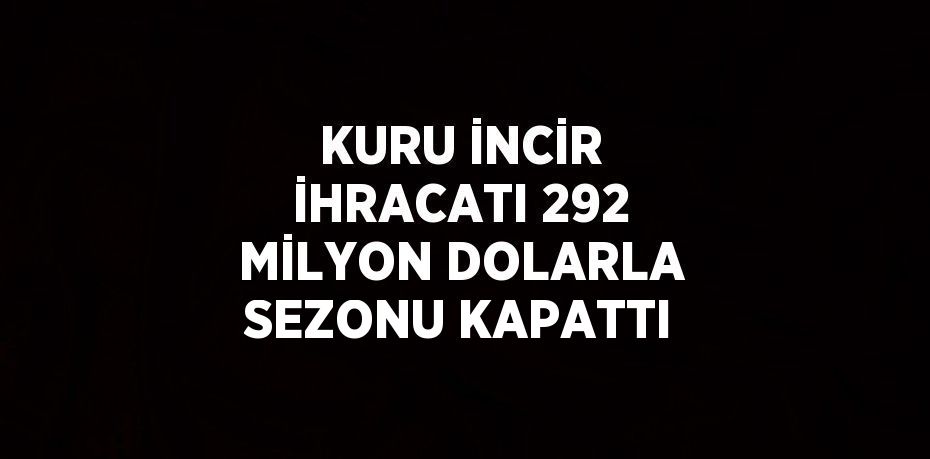 KURU İNCİR İHRACATI 292 MİLYON DOLARLA SEZONU KAPATTI