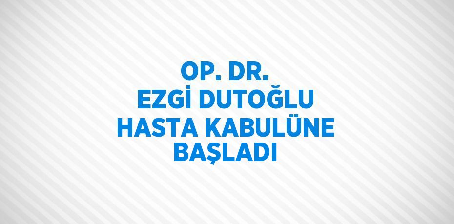 OP. DR. EZGİ DUTOĞLU HASTA KABULÜNE BAŞLADI