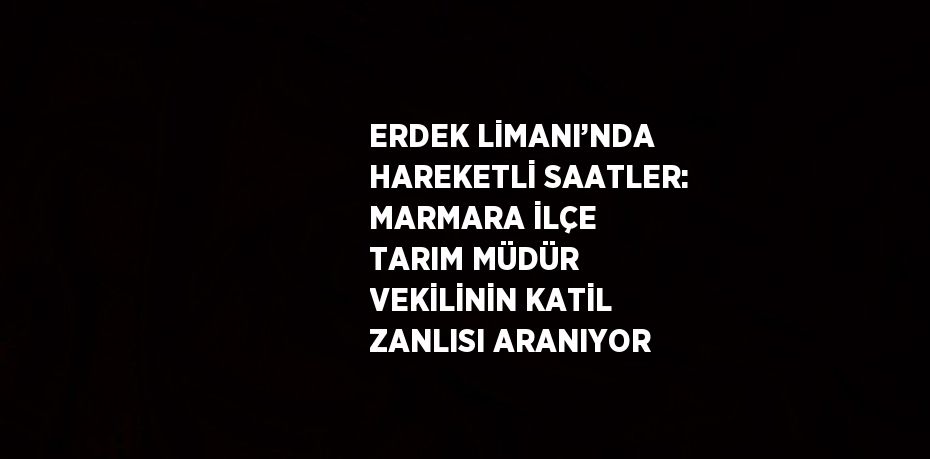 ERDEK LİMANI’NDA HAREKETLİ SAATLER: MARMARA İLÇE TARIM MÜDÜR VEKİLİNİN KATİL ZANLISI ARANIYOR