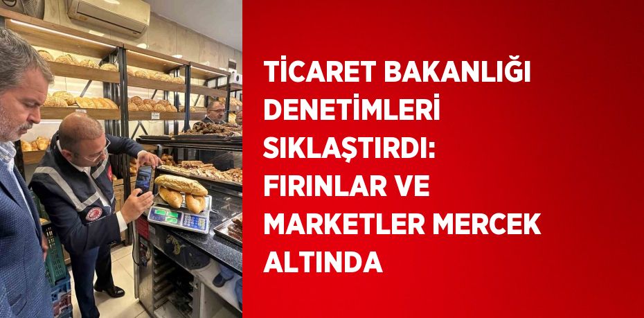 TİCARET BAKANLIĞI DENETİMLERİ SIKLAŞTIRDI: FIRINLAR VE MARKETLER MERCEK ALTINDA