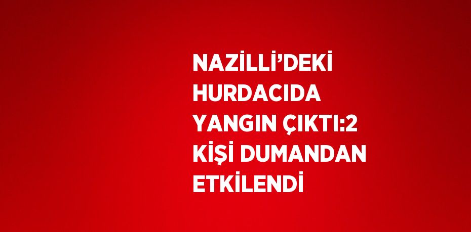 NAZİLLİ’DEKİ HURDACIDA YANGIN ÇIKTI:2 KİŞİ DUMANDAN ETKİLENDİ