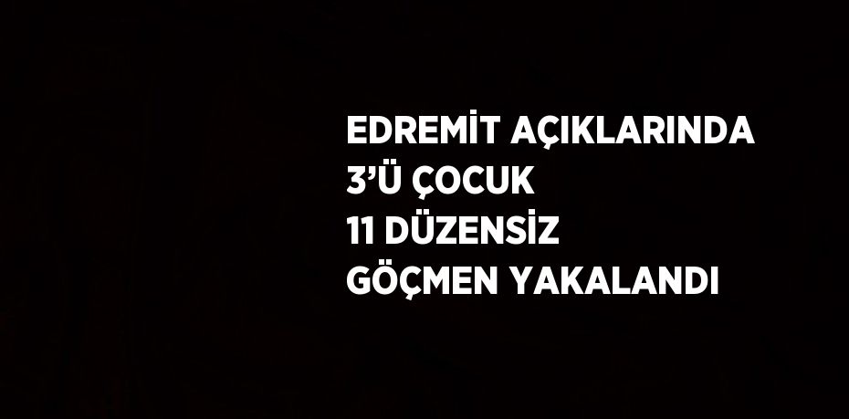 EDREMİT AÇIKLARINDA 3’Ü ÇOCUK 11 DÜZENSİZ GÖÇMEN YAKALANDI