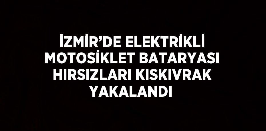 İZMİR’DE ELEKTRİKLİ MOTOSİKLET BATARYASI HIRSIZLARI KISKIVRAK YAKALANDI