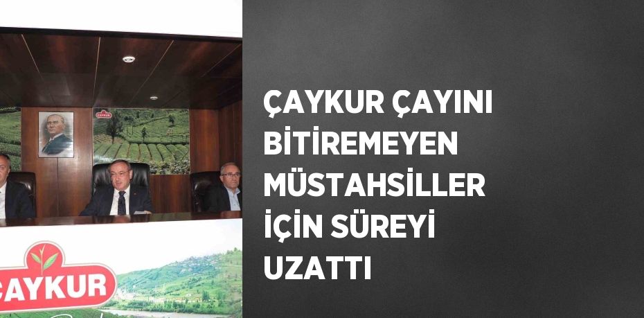 ÇAYKUR ÇAYINI BİTİREMEYEN MÜSTAHSİLLER İÇİN SÜREYİ UZATTI