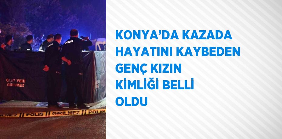 KONYA’DA KAZADA HAYATINI KAYBEDEN GENÇ KIZIN KİMLİĞİ BELLİ OLDU