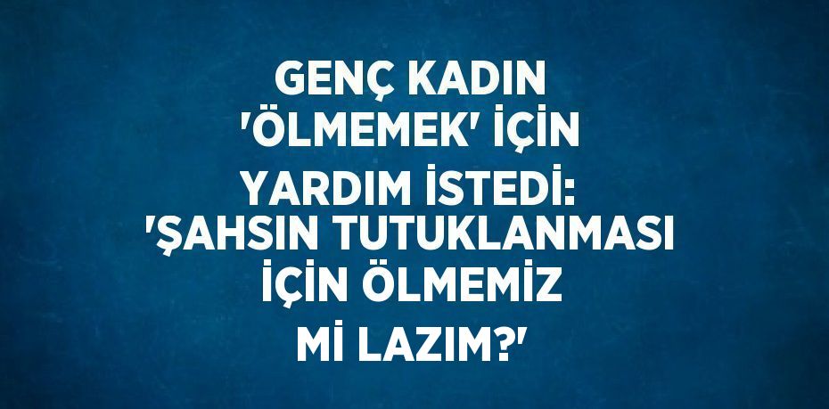 GENÇ KADIN 'ÖLMEMEK' İÇİN YARDIM İSTEDİ: 'ŞAHSIN TUTUKLANMASI İÇİN ÖLMEMİZ Mİ LAZIM?'