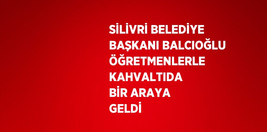 SİLİVRİ BELEDİYE BAŞKANI BALCIOĞLU ÖĞRETMENLERLE KAHVALTIDA BİR ARAYA GELDİ